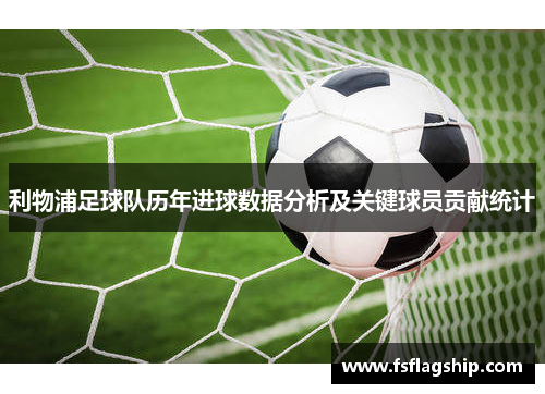 利物浦足球队历年进球数据分析及关键球员贡献统计
