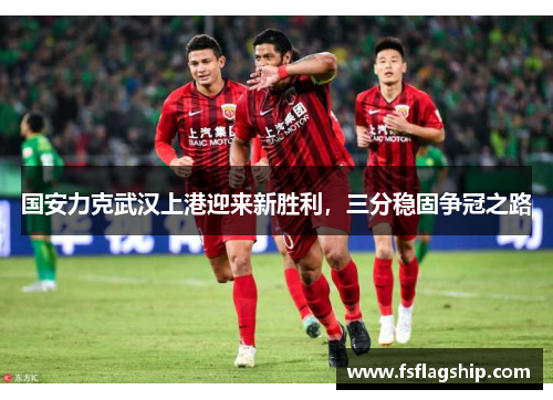 国安力克武汉上港迎来新胜利，三分稳固争冠之路